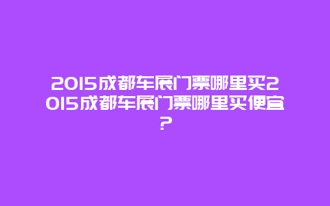 2015成都车展门票哪里买2015成都车展门票哪里买便宜？