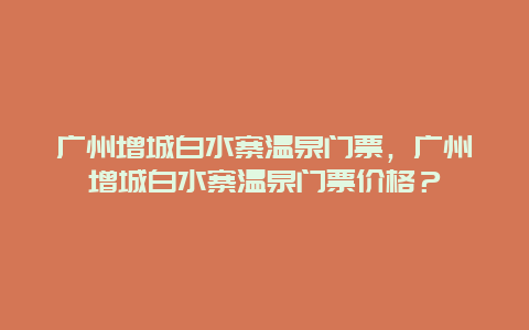 广州增城白水寨温泉门票，广州增城白水寨温泉门票价格？