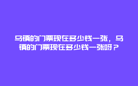 乌镇的门票现在多少钱一张，乌镇的门票现在多少钱一张呀？