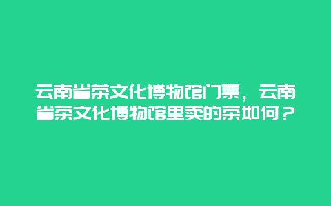 云南省茶文化博物馆门票，云南省茶文化博物馆里卖的茶如何？