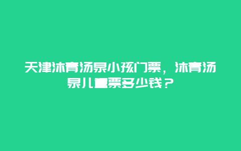 天津沐青汤泉小孩门票，沐青汤泉儿童票多少钱？