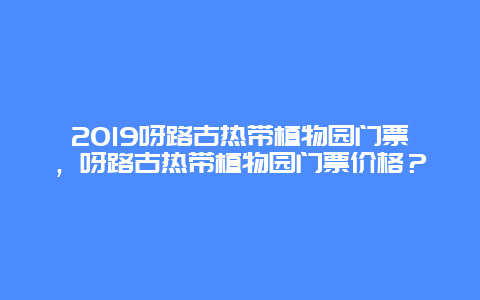 2019呀路古热带植物园门票，呀路古热带植物园门票价格？