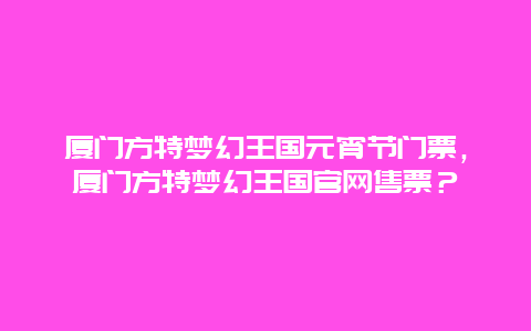 厦门方特梦幻王国元宵节门票，厦门方特梦幻王国官网售票？