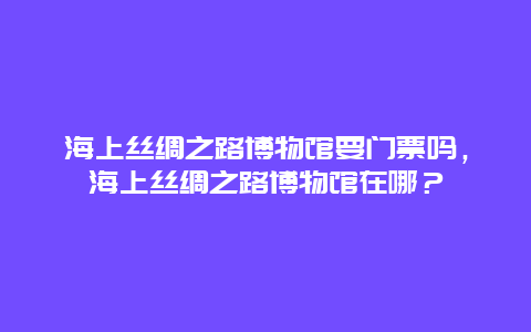 海上丝绸之路博物馆要门票吗，海上丝绸之路博物馆在哪？