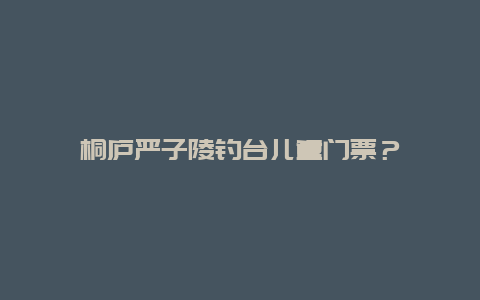 桐庐严子陵钓台儿童门票？