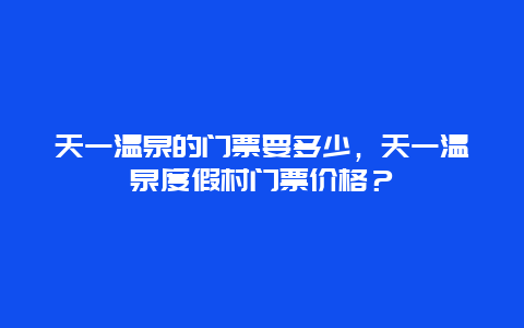 天一温泉的门票要多少，天一温泉度假村门票价格？