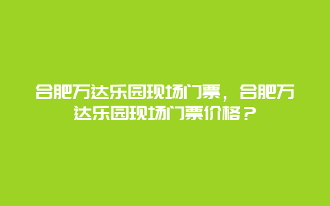 合肥万达乐园现场门票，合肥万达乐园现场门票价格？