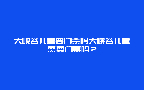 大峡谷儿童要门票吗大峡谷儿童需要门票吗？