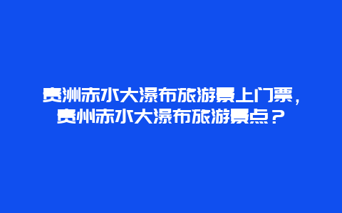 贵洲赤水大瀑布旅游景上门票，贵州赤水大瀑布旅游景点？