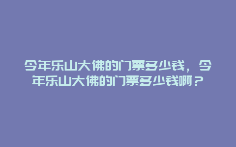 今年乐山大佛的门票多少钱，今年乐山大佛的门票多少钱啊？