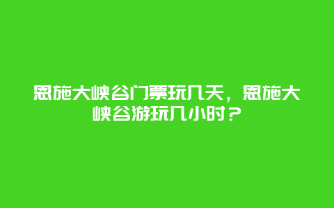 恩施大峡谷门票玩几天，恩施大峡谷游玩几小时？