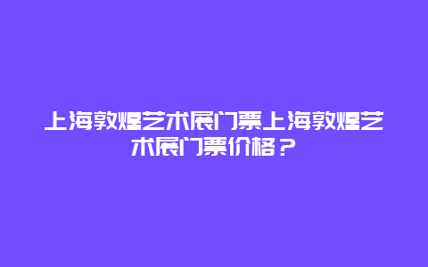 上海敦煌艺术展门票上海敦煌艺术展门票价格？