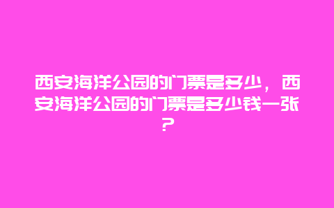 西安海洋公园的门票是多少，西安海洋公园的门票是多少钱一张？