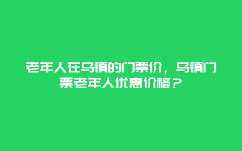 老年人在乌镇的门票价，乌镇门票老年人优惠价格？