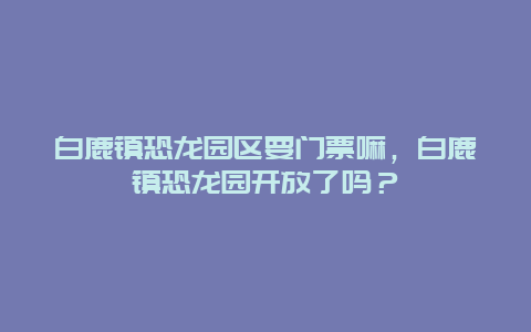 白鹿镇恐龙园区要门票嘛，白鹿镇恐龙园开放了吗？