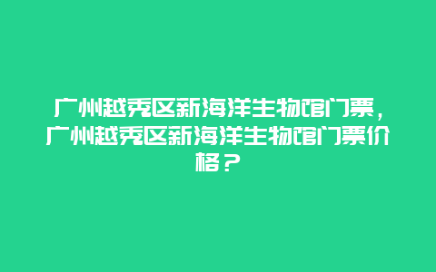 广州越秀区新海洋生物馆门票，广州越秀区新海洋生物馆门票价格？