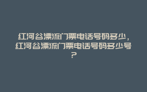 红河谷漂流门票电话号码多少，红河谷漂流门票电话号码多少号？