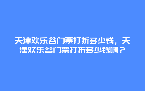 天津欢乐谷门票打折多少钱，天津欢乐谷门票打折多少钱啊？