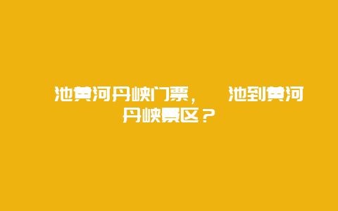 渑池黄河丹峡门票，渑池到黄河丹峡景区？