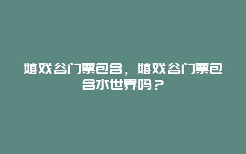 嬉戏谷门票包含，嬉戏谷门票包含水世界吗？