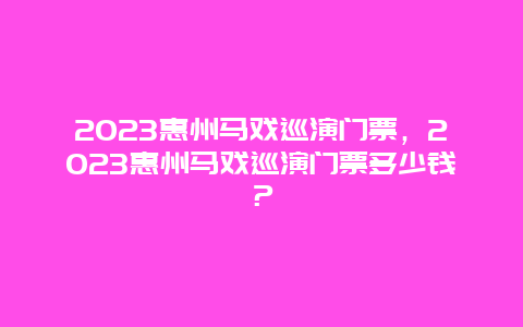 2023惠州马戏巡演门票，2023惠州马戏巡演门票多少钱？