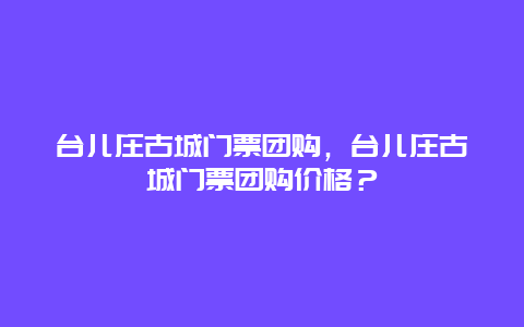 台儿庄古城门票团购，台儿庄古城门票团购价格？