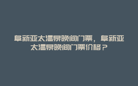 阜新亚太温泉晚间门票，阜新亚太温泉晚间门票价格？