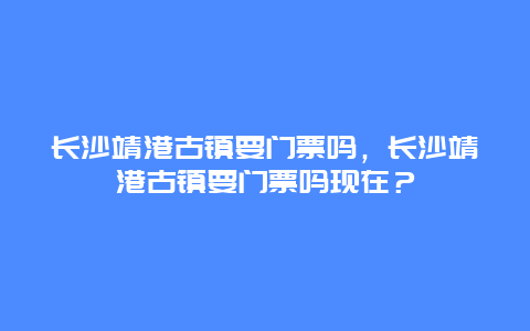 长沙靖港古镇要门票吗，长沙靖港古镇要门票吗现在？