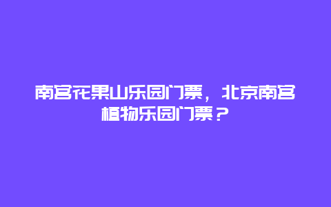 南宫花果山乐园门票，北京南宫植物乐园门票？