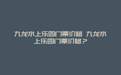 九龙水上乐园门票价格 九龙水上乐园门票价格？