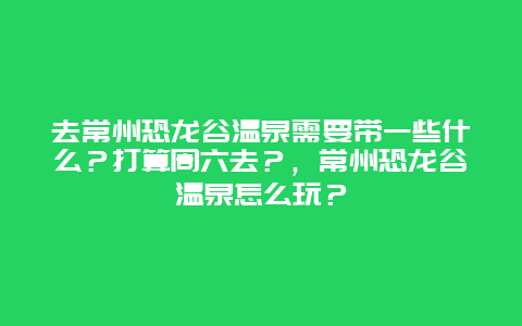 去常州恐龙谷温泉需要带一些什么？打算周六去？，常州恐龙谷温泉怎么玩？