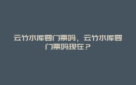 云竹水库要门票吗，云竹水库要门票吗现在？