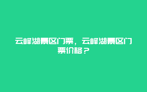 云峰湖景区门票，云峰湖景区门票价格？