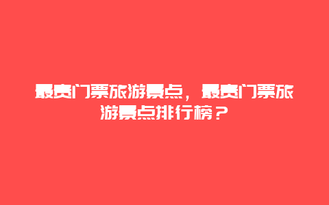 最贵门票旅游景点，最贵门票旅游景点排行榜？