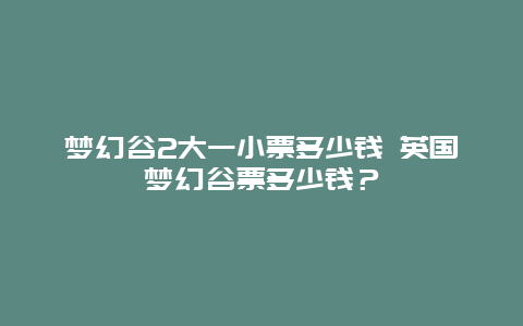 梦幻谷2大一小票多少钱 英国梦幻谷票多少钱？