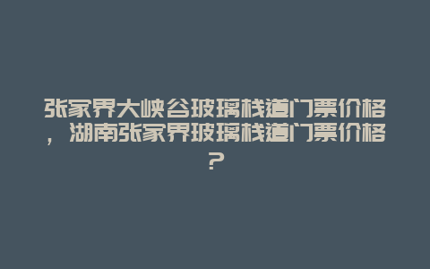 张家界大峡谷玻璃栈道门票价格，湖南张家界玻璃栈道门票价格？