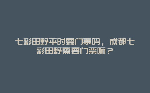 七彩田野平时要门票吗，成都七彩田野需要门票嘛？