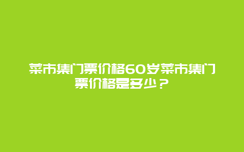 菜市集门票价格60岁菜市集门票价格是多少？