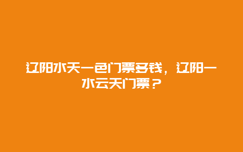 辽阳水天一色门票多钱，辽阳一水云天门票？