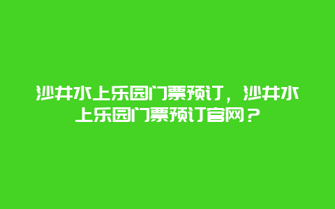 沙井水上乐园门票预订，沙井水上乐园门票预订官网？