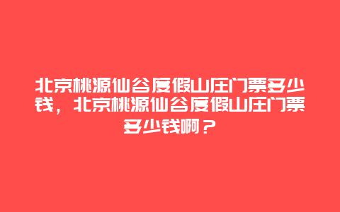 北京桃源仙谷度假山庄门票多少钱，北京桃源仙谷度假山庄门票多少钱啊？