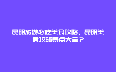 昆明旅游必吃美食攻略，昆明美食攻略景点大全？