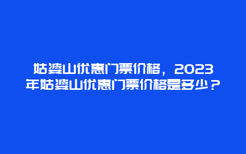 姑婆山优惠门票价格，2023年姑婆山优惠门票价格是多少？