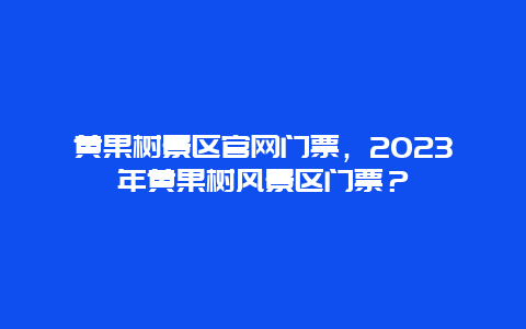 黄果树景区官网门票，2023年黄果树风景区门票？