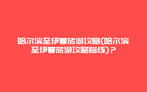 哈尔滨至伊春旅游攻略(哈尔滨至伊春旅游攻略路线)？