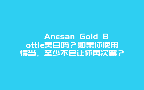 ﻿Anesan Gold Bottle美白吗？如果你使用得当，至少不会让你再次黑？