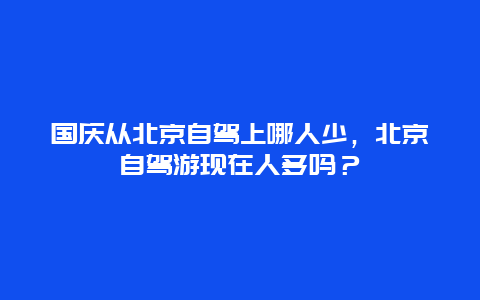 国庆从北京自驾上哪人少，北京自驾游现在人多吗？