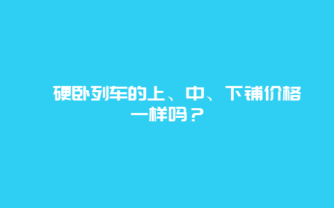 ﻿硬卧列车的上、中、下铺价格一样吗？