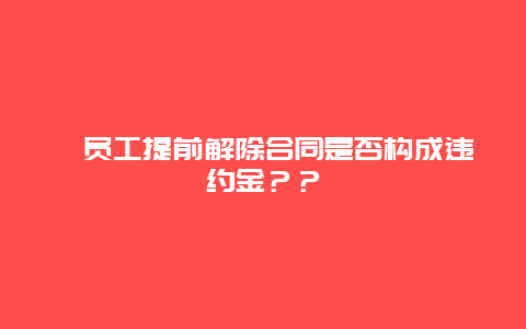 ﻿员工提前解除合同是否构成违约金？？