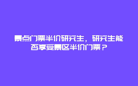 景点门票半价研究生，研究生能否享受景区半价门票？